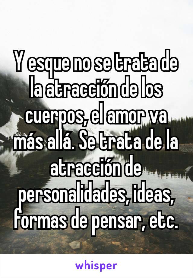 Y esque no se trata de la atracción de los cuerpos, el amor va más allá. Se trata de la atracción de personalidades, ideas, formas de pensar, etc.