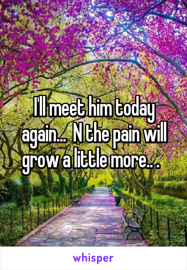 I'll meet him today again...  N the pain will grow a little more.. .  