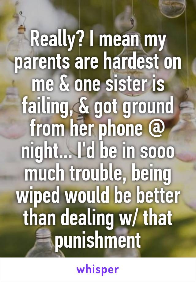 Really? I mean my parents are hardest on me & one sister is failing, & got ground from her phone @ night... I'd be in sooo much trouble, being wiped would be better than dealing w/ that punishment