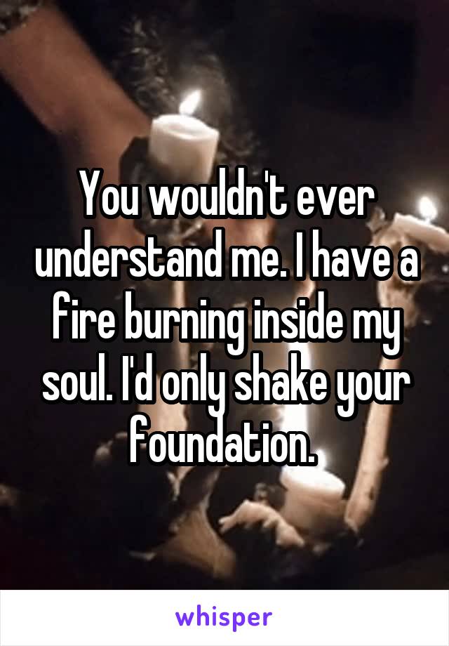 You wouldn't ever understand me. I have a fire burning inside my soul. I'd only shake your foundation. 