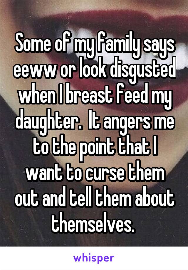 Some of my family says eeww or look disgusted when I breast feed my daughter.  It angers me to the point that I want to curse them out and tell them about themselves. 