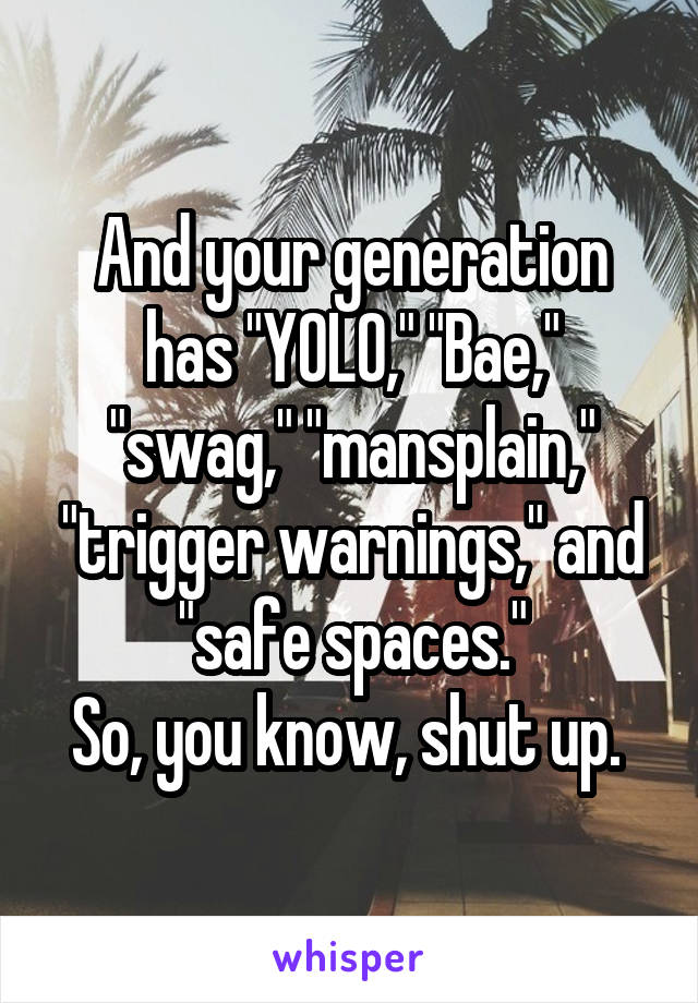 And your generation has "YOLO," "Bae," "swag," "mansplain," "trigger warnings," and "safe spaces."
So, you know, shut up. 