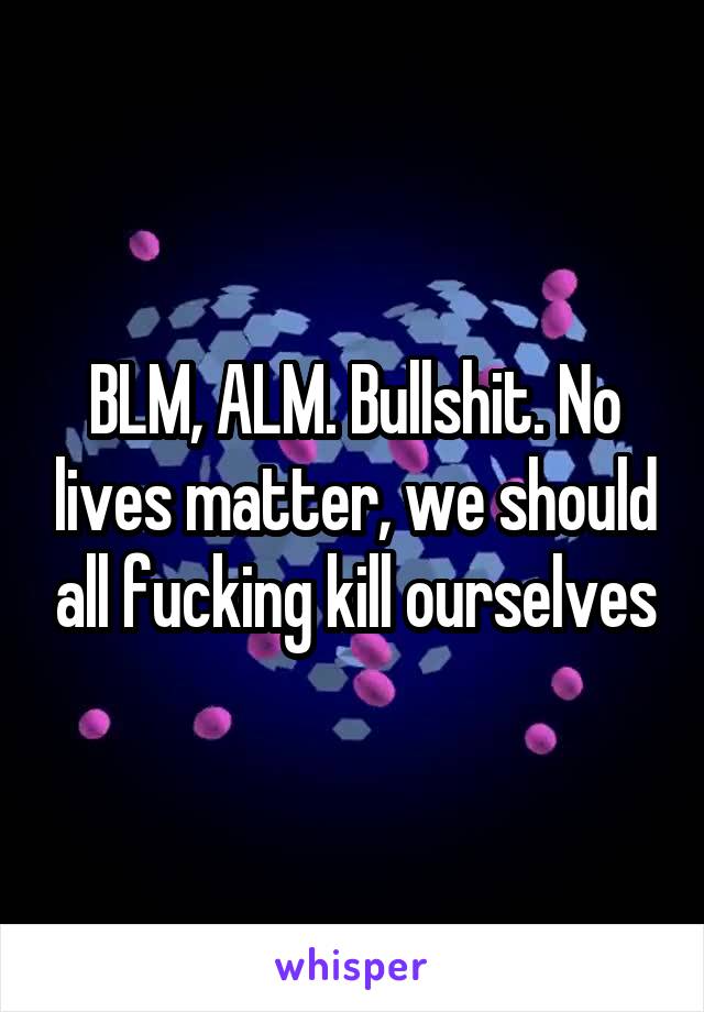 BLM, ALM. Bullshit. No lives matter, we should all fucking kill ourselves