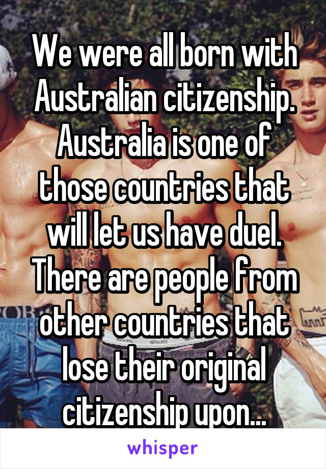 We were all born with Australian citizenship. Australia is one of those countries that will let us have duel. There are people from other countries that lose their original citizenship upon...