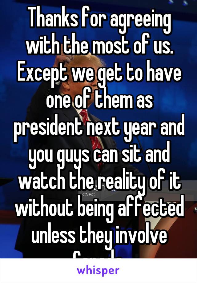 Thanks for agreeing with the most of us. Except we get to have one of them as president next year and you guys can sit and watch the reality of it without being affected unless they involve Canada.