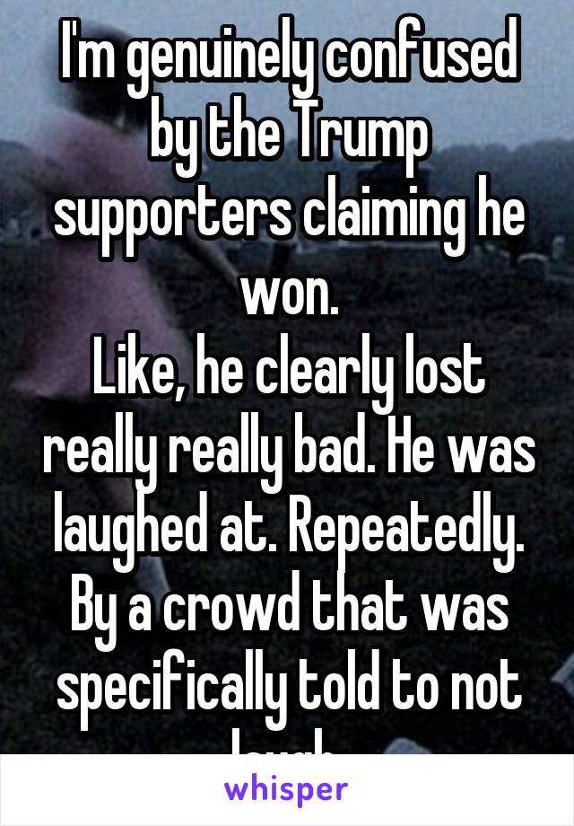 I'm genuinely confused by the Trump supporters claiming he won.
Like, he clearly lost really really bad. He was laughed at. Repeatedly. By a crowd that was specifically told to not laugh.