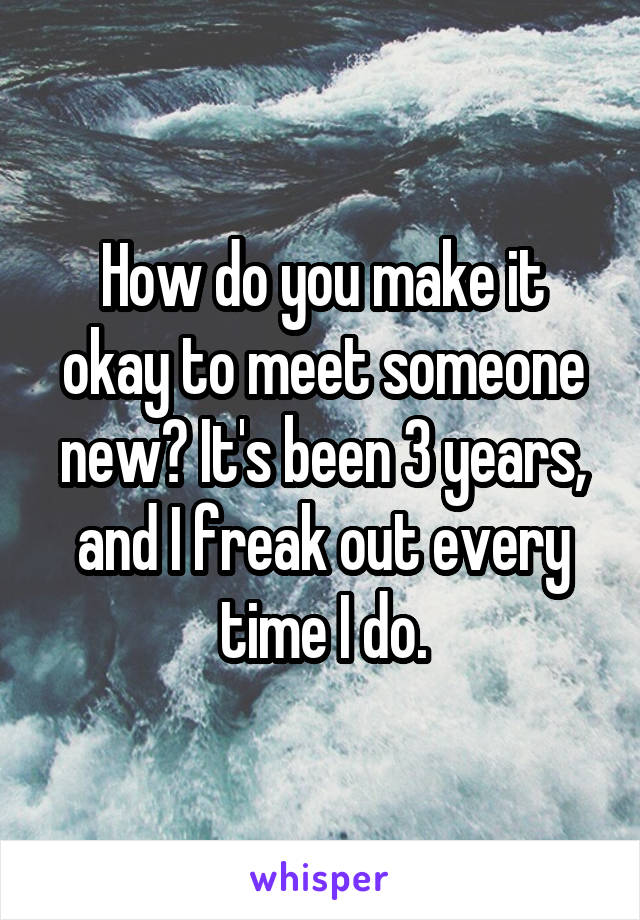 How do you make it okay to meet someone new? It's been 3 years, and I freak out every time I do.