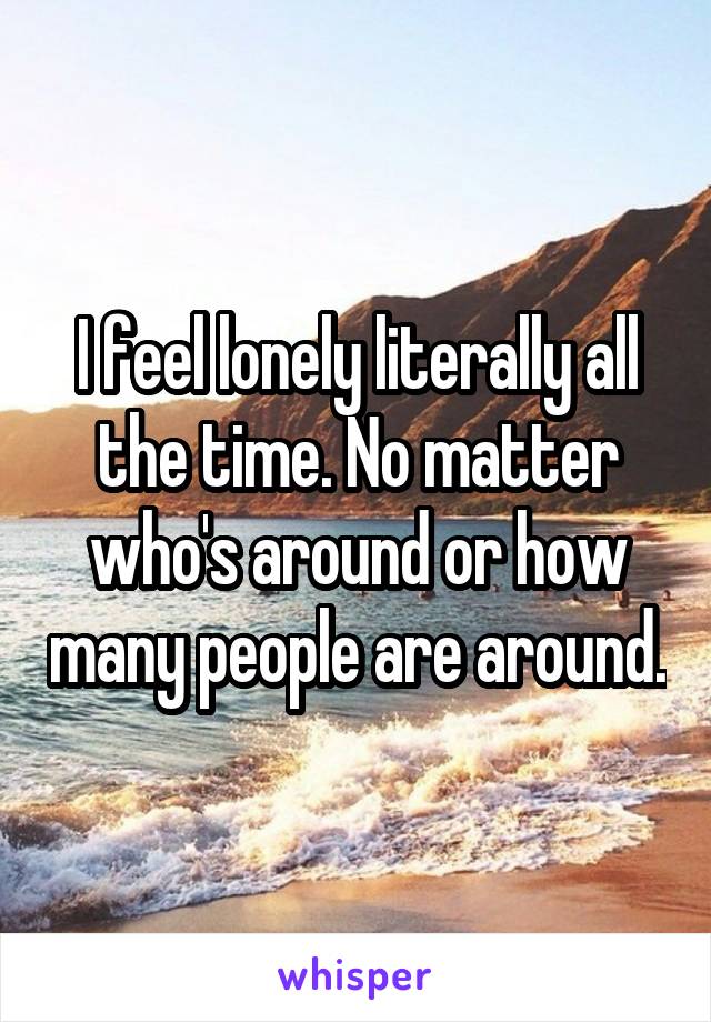 I feel lonely literally all the time. No matter who's around or how many people are around.