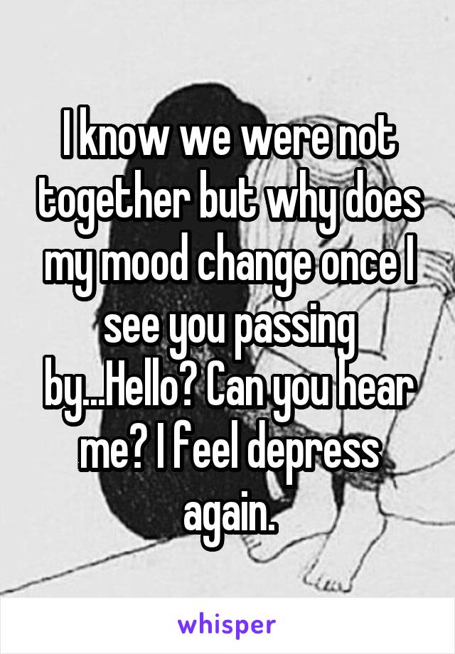 I know we were not together but why does my mood change once I see you passing by...Hello? Can you hear me? I feel depress again.