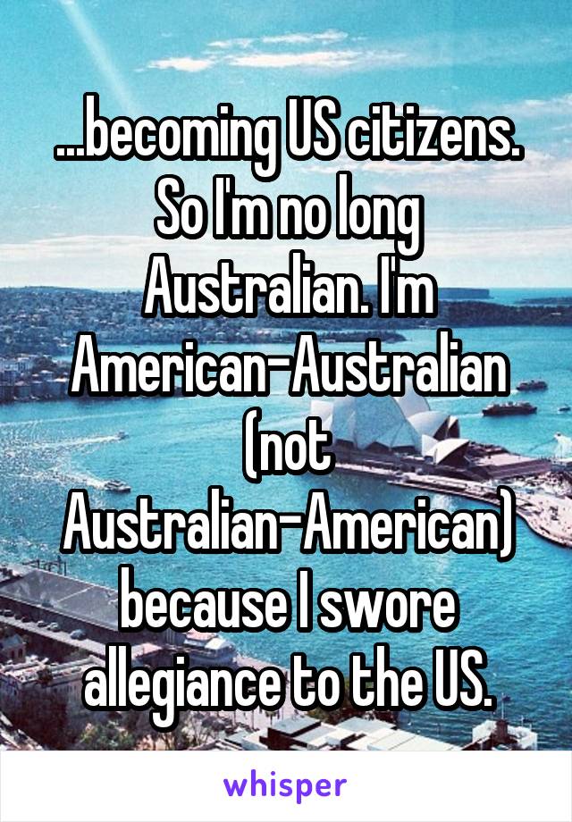 ...becoming US citizens. So I'm no long Australian. I'm American-Australian (not Australian-American) because I swore allegiance to the US.