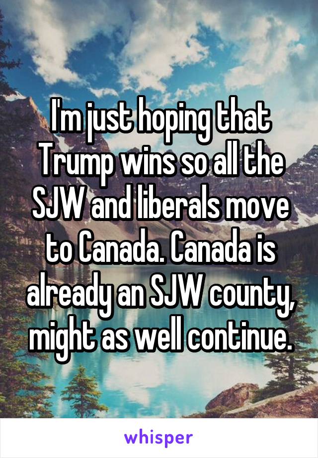 I'm just hoping that Trump wins so all the SJW and liberals move to Canada. Canada is already an SJW county, might as well continue.