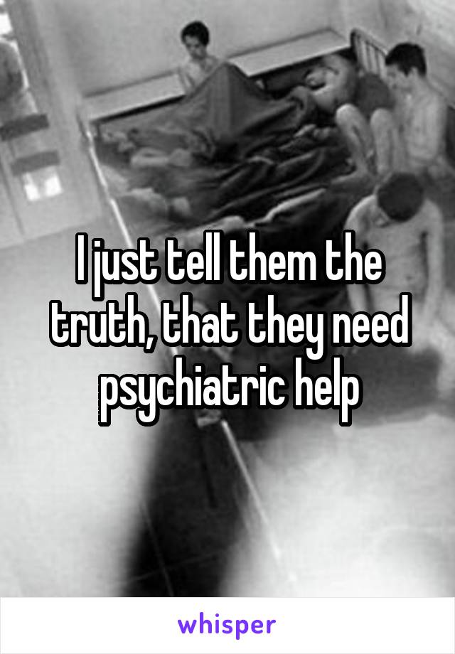 I just tell them the truth, that they need psychiatric help