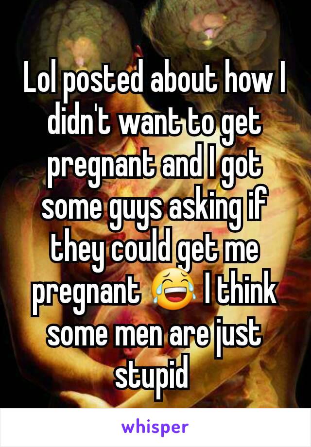 Lol posted about how I didn't want to get pregnant and I got some guys asking if they could get me pregnant 😂 I think some men are just stupid 