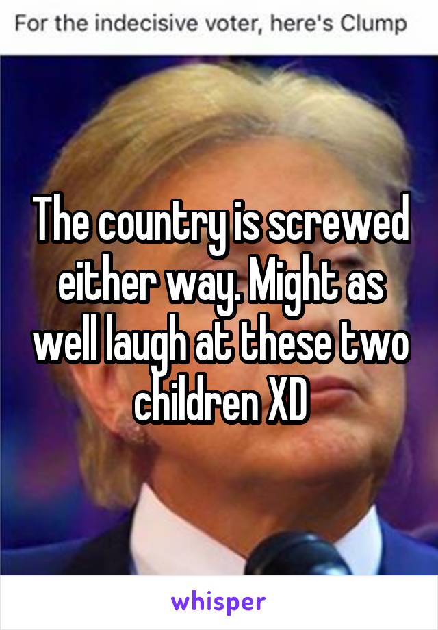 The country is screwed either way. Might as well laugh at these two children XD