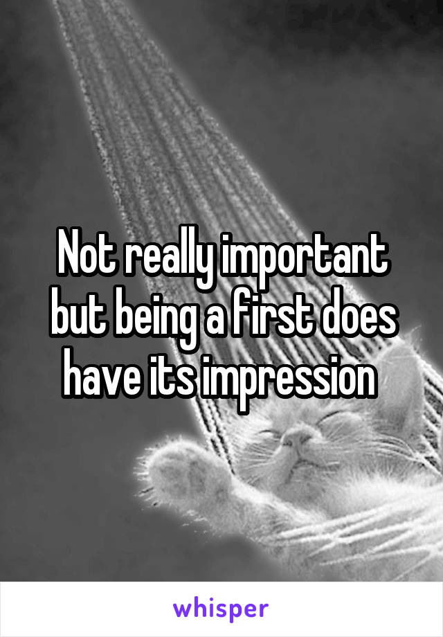 Not really important but being a first does have its impression 