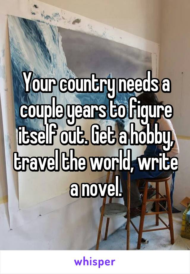 Your country needs a couple years to figure itself out. Get a hobby, travel the world, write a novel.