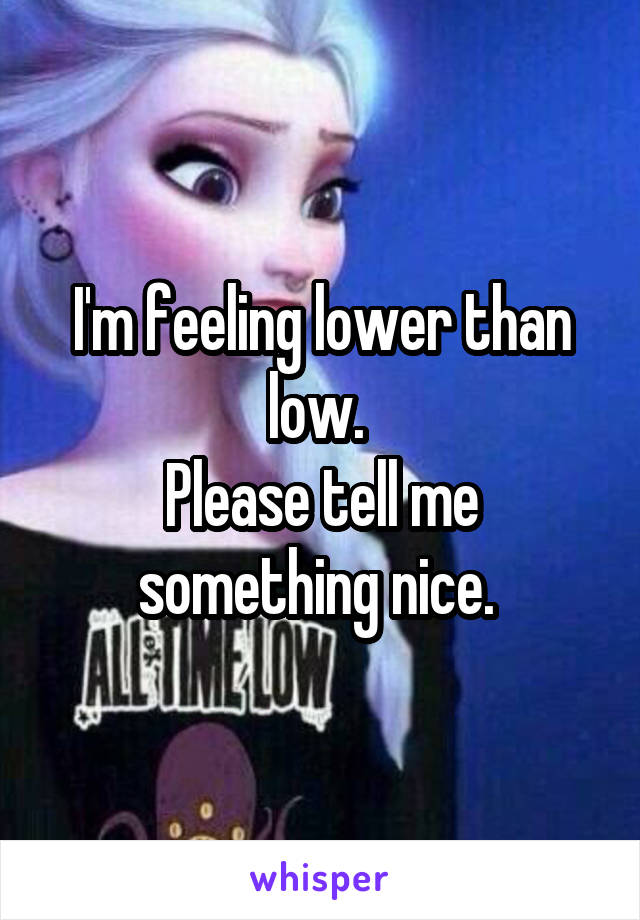 I'm feeling lower than low. 
Please tell me something nice. 