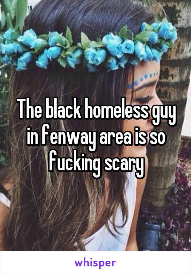 The black homeless guy in fenway area is so fucking scary