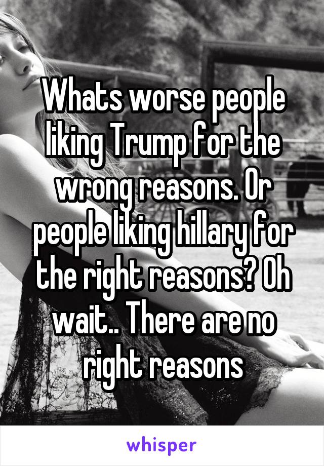 Whats worse people liking Trump for the wrong reasons. Or people liking hillary for the right reasons? Oh wait.. There are no right reasons