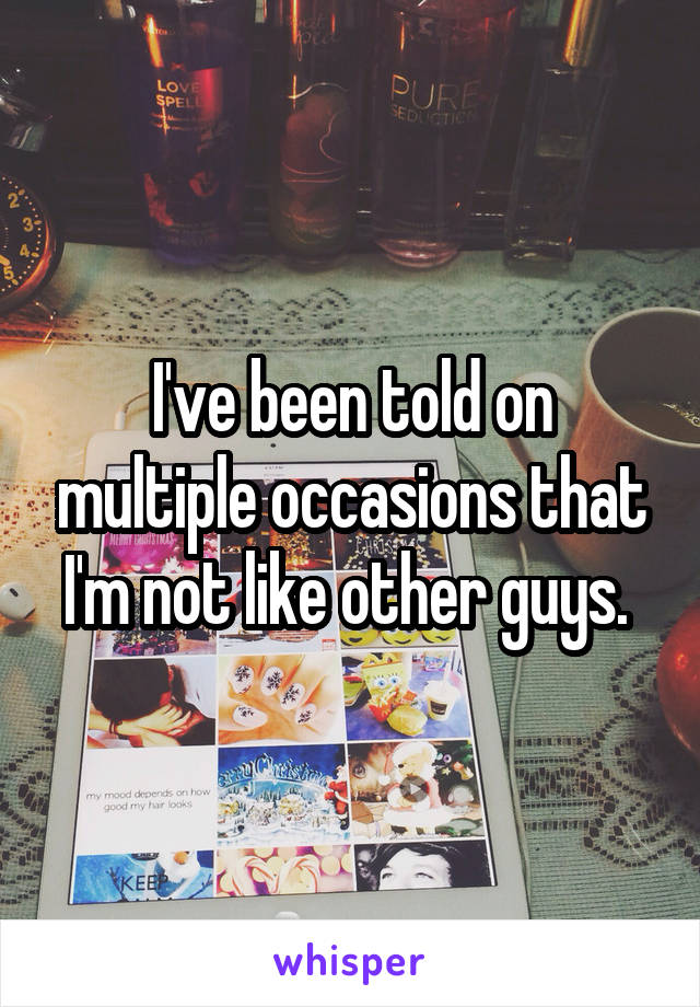 I've been told on multiple occasions that I'm not like other guys. 