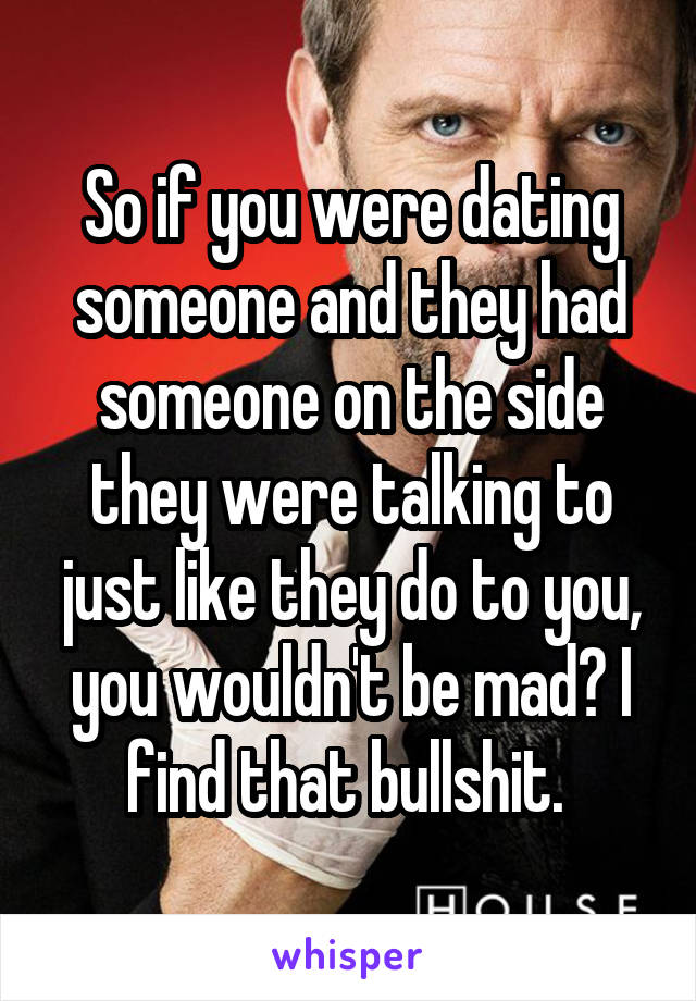 So if you were dating someone and they had someone on the side they were talking to just like they do to you, you wouldn't be mad? I find that bullshit. 