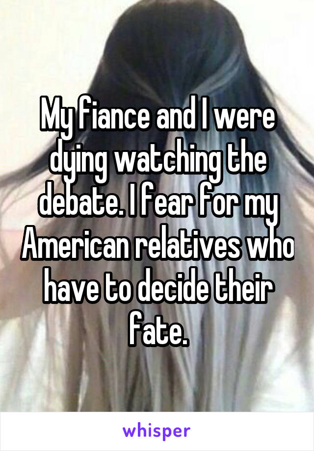 My fiance and I were dying watching the debate. I fear for my American relatives who have to decide their fate.