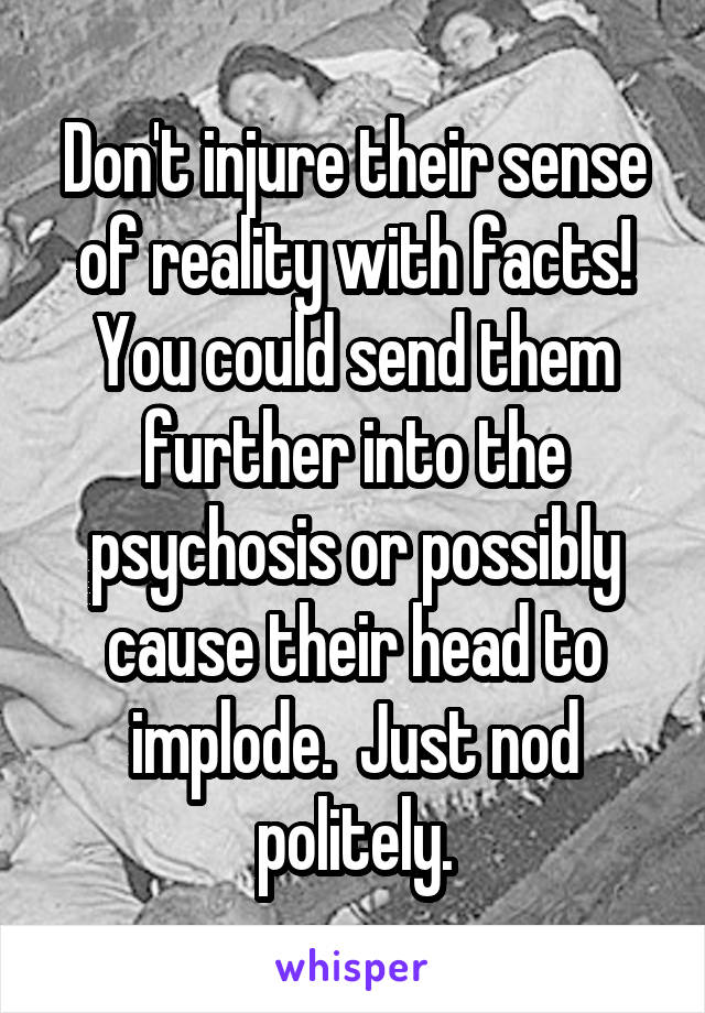 Don't injure their sense of reality with facts! You could send them further into the psychosis or possibly cause their head to implode.  Just nod politely.