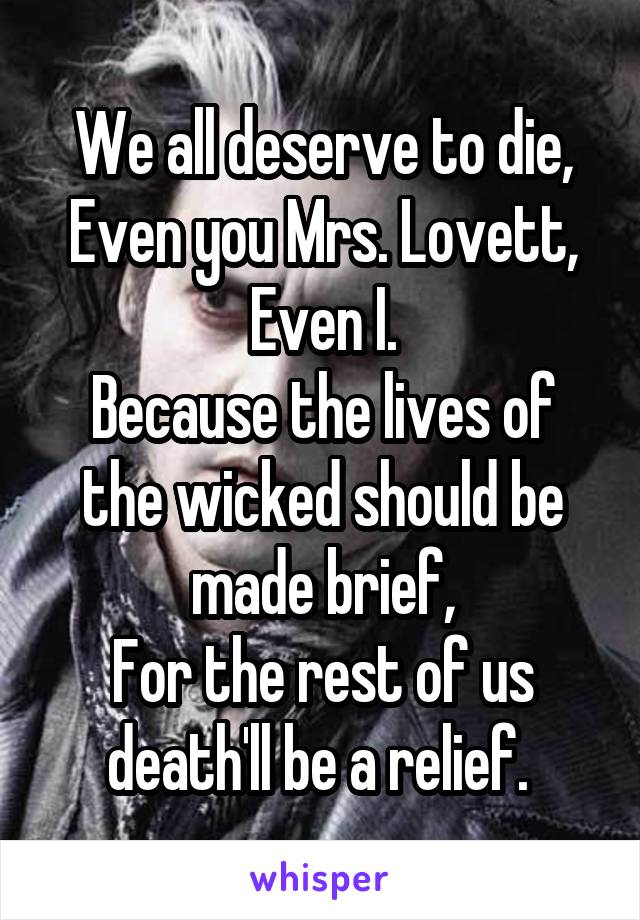 We all deserve to die,
Even you Mrs. Lovett,
Even I.
Because the lives of the wicked should be made brief,
For the rest of us death'll be a relief. 