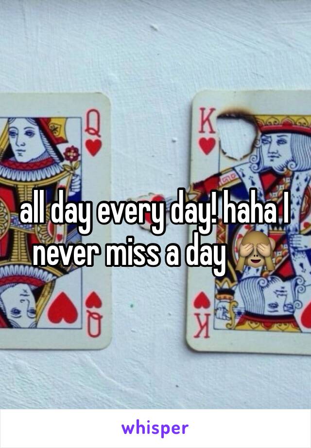 all day every day! haha I never miss a day 🙈