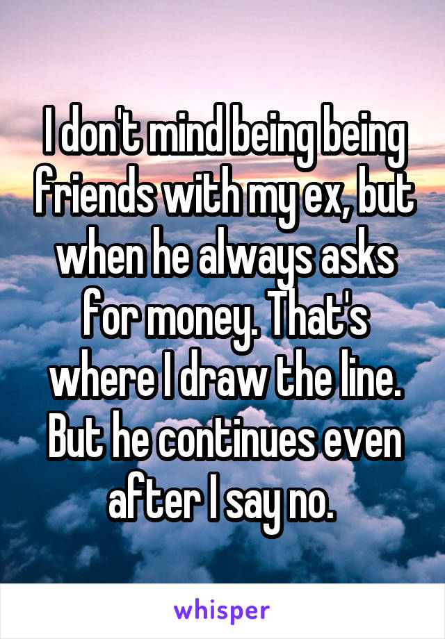 I don't mind being being friends with my ex, but when he always asks for money. That's where I draw the line. But he continues even after I say no. 