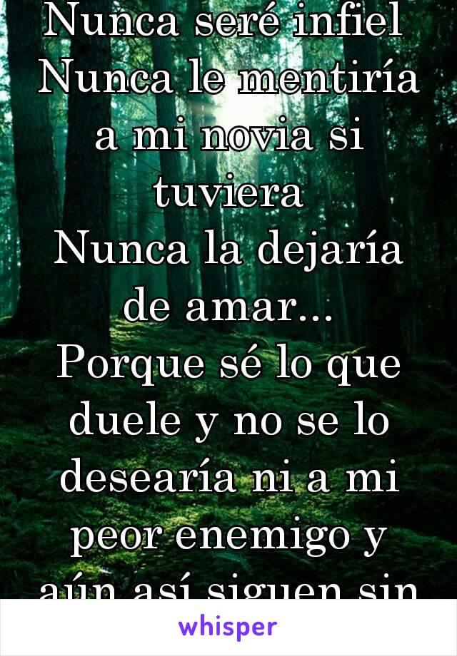 Nunca seré infiel 
Nunca le mentiría a mi novia si tuviera
Nunca la dejaría de amar...
Porque sé lo que duele y no se lo desearía ni a mi peor enemigo y aún así siguen sin valorarme...