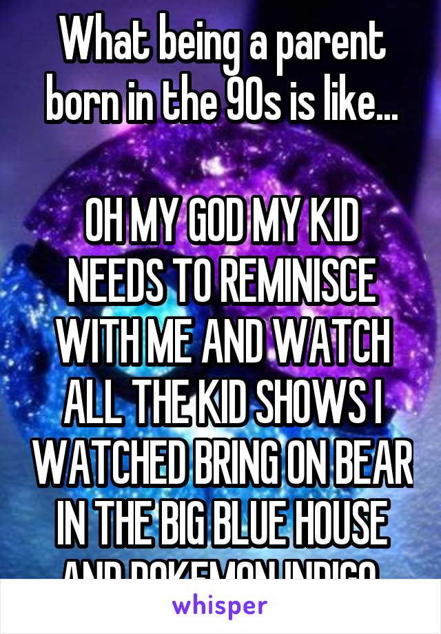 What being a parent born in the 90s is like...

OH MY GOD MY KID NEEDS TO REMINISCE WITH ME AND WATCH ALL THE KID SHOWS I WATCHED BRING ON BEAR IN THE BIG BLUE HOUSE AND POKEMON INDIGO 