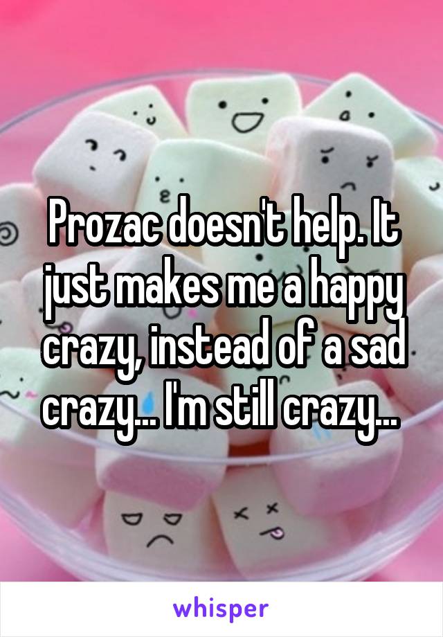 Prozac doesn't help. It just makes me a happy crazy, instead of a sad crazy... I'm still crazy... 