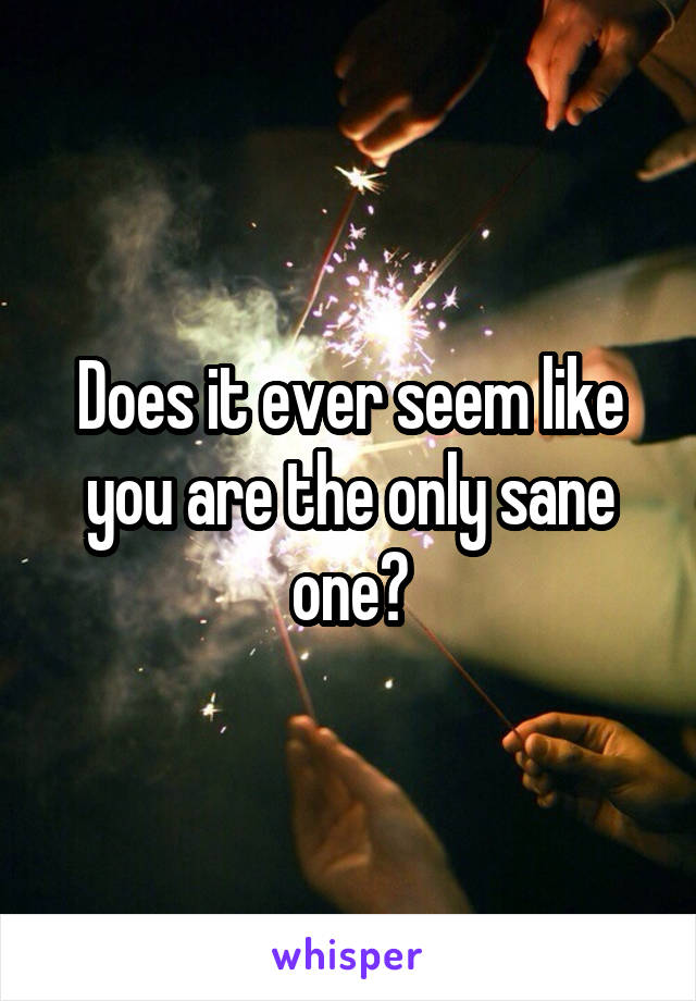 Does it ever seem like you are the only sane one?