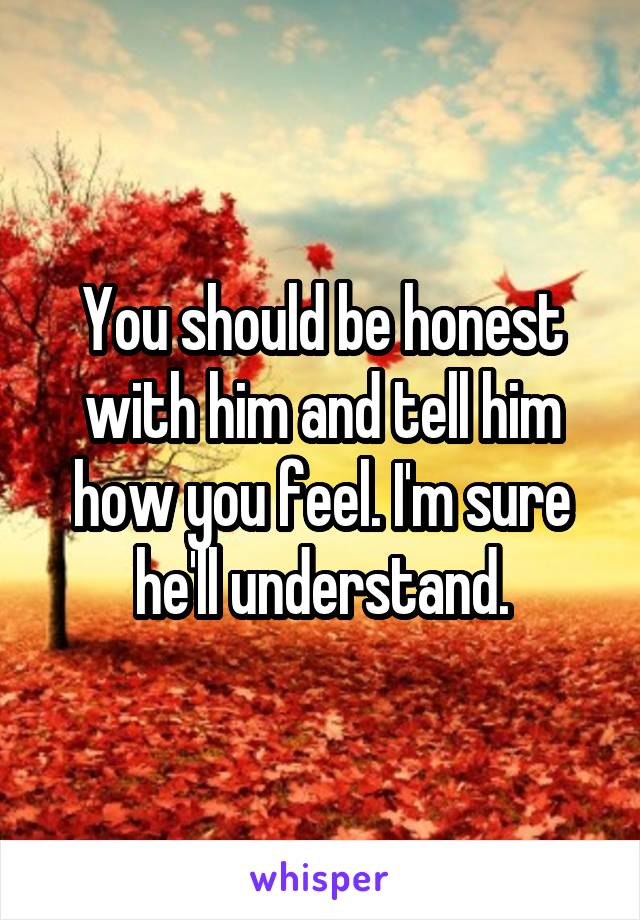 You should be honest with him and tell him how you feel. I'm sure he'll understand.