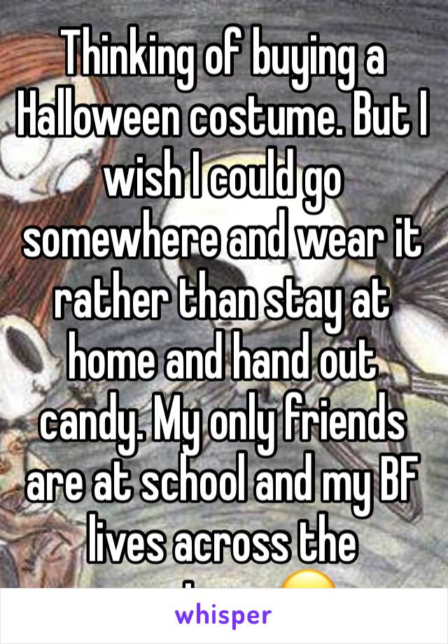 Thinking of buying a Halloween costume. But I wish I could go somewhere and wear it rather than stay at home and hand out candy. My only friends are at school and my BF lives across the country... 😞