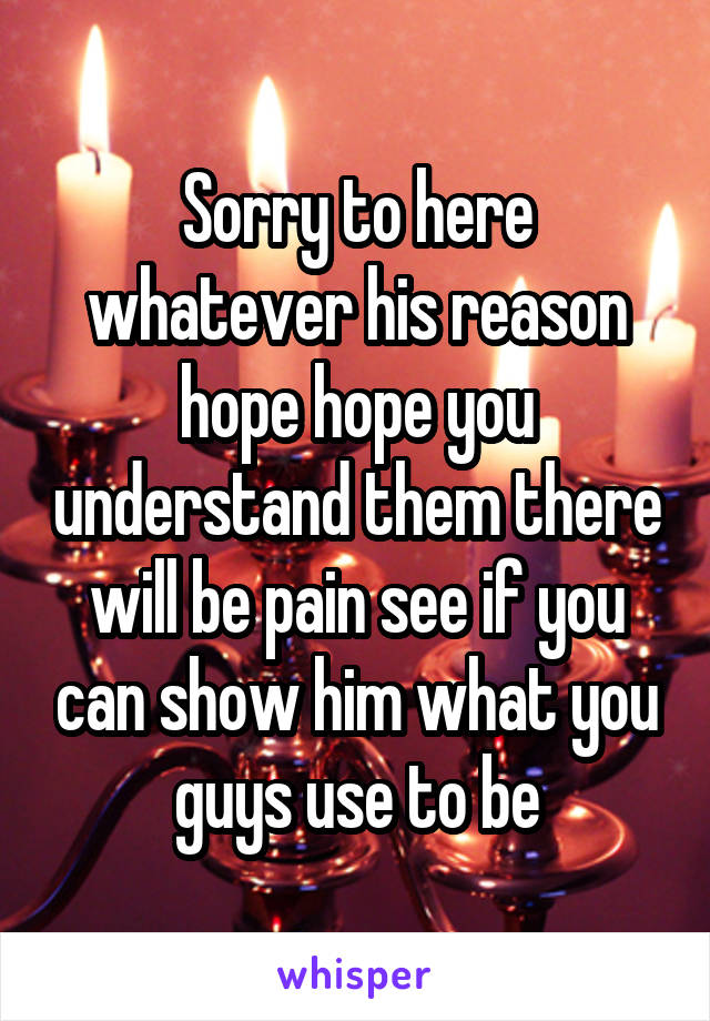 Sorry to here whatever his reason hope hope you understand them there will be pain see if you can show him what you guys use to be