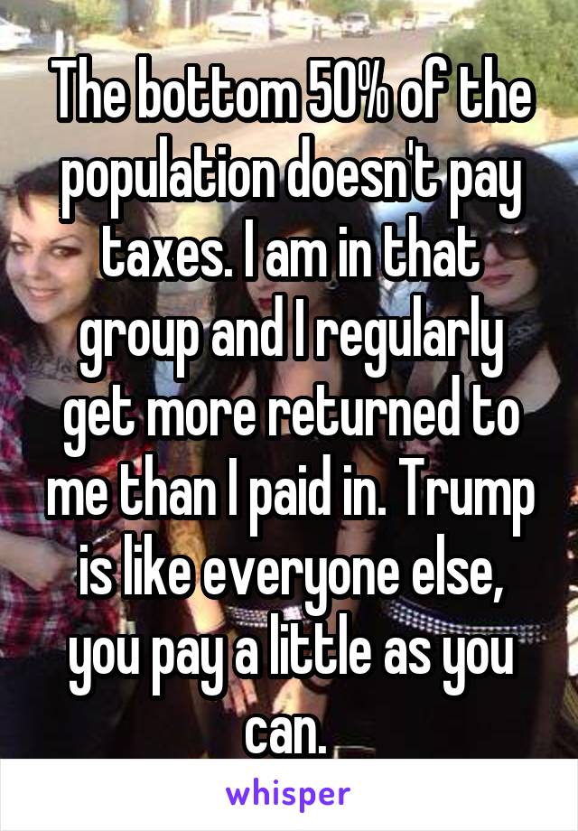 The bottom 50% of the population doesn't pay taxes. I am in that group and I regularly get more returned to me than I paid in. Trump is like everyone else, you pay a little as you can. 