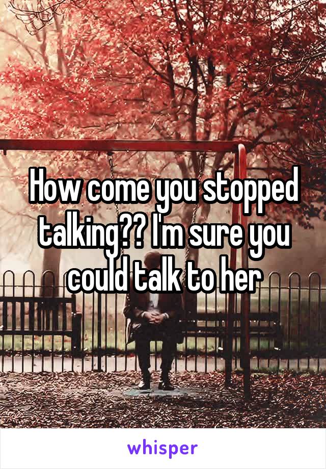 How come you stopped talking?? I'm sure you could talk to her