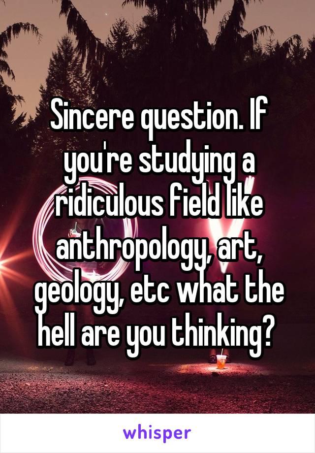 Sincere question. If you're studying a ridiculous field like anthropology, art, geology, etc what the hell are you thinking? 