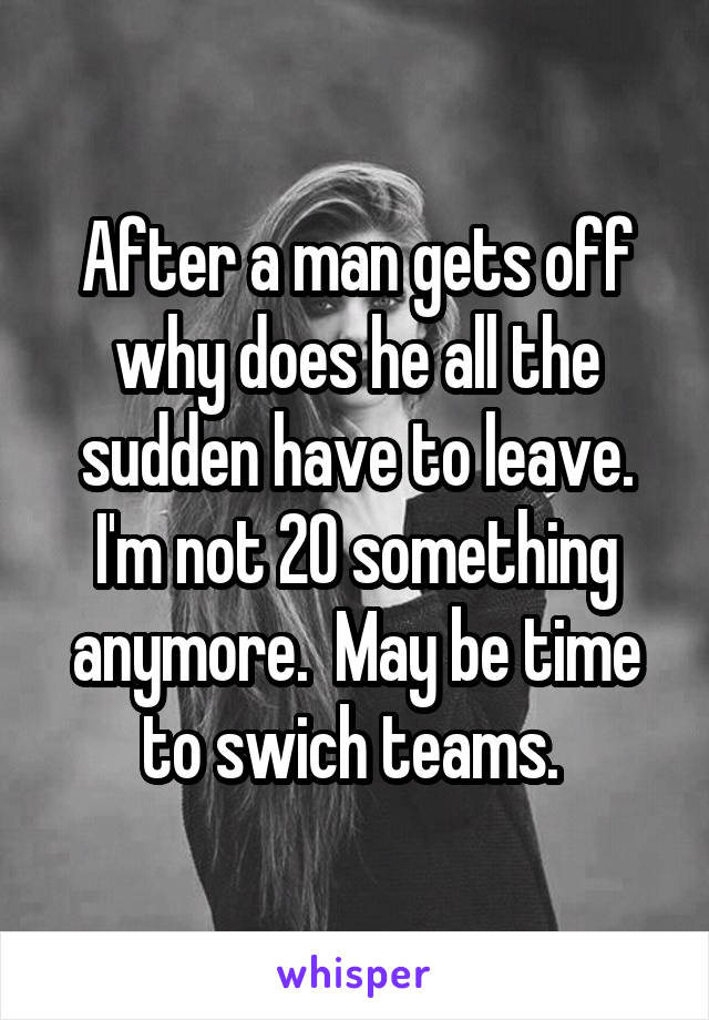 After a man gets off why does he all the sudden have to leave. I'm not 20 something anymore.  May be time to swich teams. 