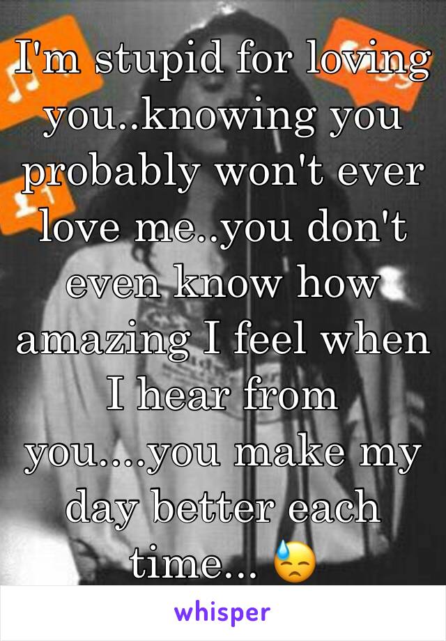 I'm stupid for loving you..knowing you probably won't ever love me..you don't even know how amazing I feel when I hear from you....you make my day better each time... 😓