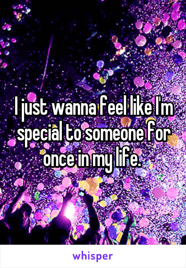 I just wanna feel like I'm special to someone for once in my life. 