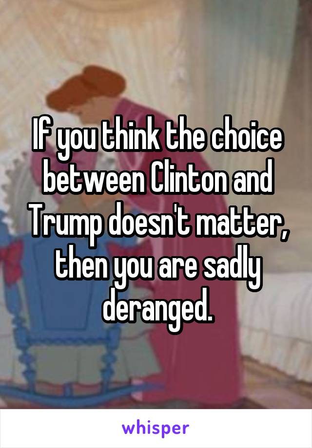 If you think the choice between Clinton and Trump doesn't matter, then you are sadly deranged.