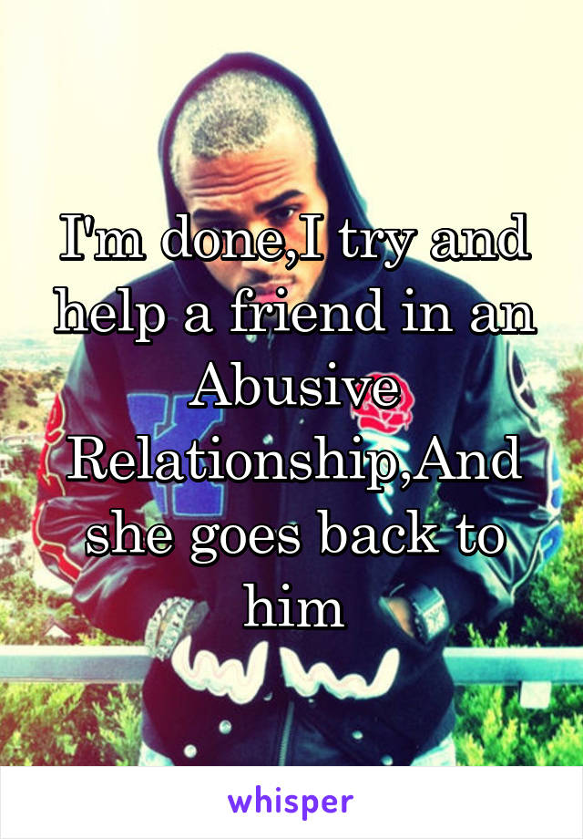 I'm done,I try and help a friend in an Abusive Relationship,And she goes back to him