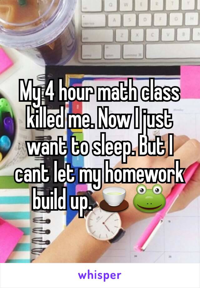 My 4 hour math class killed me. Now I just want to sleep. But I cant let my homework build up. 🍵🐸