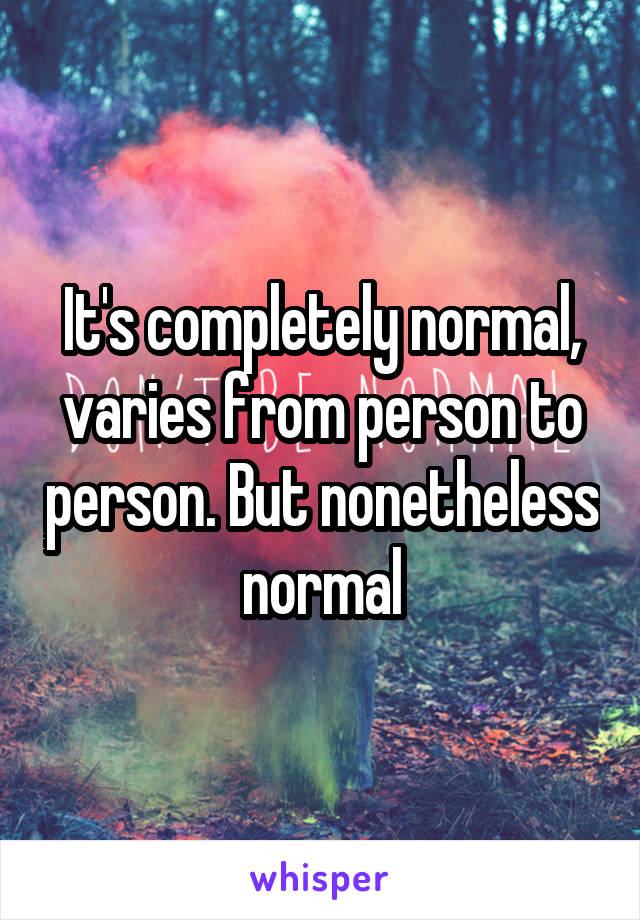 It's completely normal, varies from person to person. But nonetheless normal