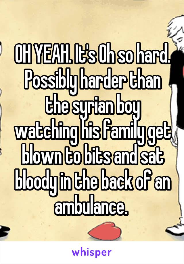 OH YEAH. It's Oh so hard. Possibly harder than the syrian boy watching his family get blown to bits and sat bloody in the back of an ambulance. 