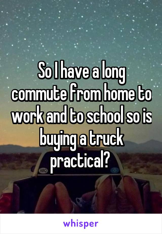 So I have a long commute from home to work and to school so is buying a truck practical? 