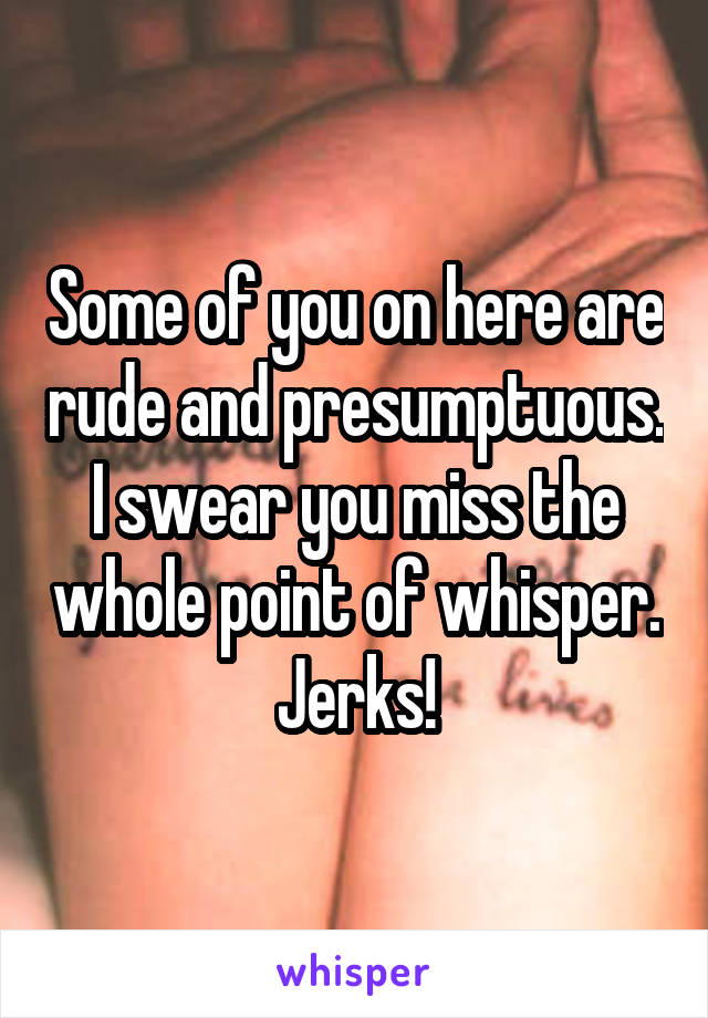 Some of you on here are rude and presumptuous. I swear you miss the whole point of whisper. Jerks!